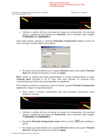 Edited by Foxit PDF Editor
                                                        Copyright (c) by Foxit Software Company, 2004
                                                        For Evaluation Only.


Treinamento em Modelagem de Equipamentos e Tubulações                              Modelagem de Tubulações
Aveva Vantage PDMS 11.6 SP2




            •   Verificar o sentido de fluxo na janela de criação de componentes. No exemplo
                acima, o sentido do fluxo deverá ser Forwards, como mostrado nesta imagem
                                               .
       Após estes passos, acessar o comando Orientate> Component> Leave na barra de
       menu principal. A janela abaixo será aberta:




            •    No campo que está definido com a opção Direction alterar para opção Towards
                 Next (Em direção ao próximo) e clicar em Apply.
       Nota: anotar os valores que serão apresentados no campo correspondente a opção
       Towards Next. Exemplo E 45 N. Este valor será utilizado no comando para
       movimentação por planos que será abordado na seqüência.
       Para orientar o próximo componente, deve-se manter a janela Orientate Componente
       Leave ativa. Seguir os seguintes passos:

            •    Clicar sobre o próximo componente que será orientado, deixando-o como
                 elemento corrente.




            •    Verificar o sentido de fluxo na janela de criação de componentes. No exemplo
                 acima, o sentido do fluxo deve ser Backwards, como mostrado nesta imagem
                                                 .

            •    Na janela Orientate Componente Leave clicar no ícone                           para atualizar a
                 janela.

            •    No campo que está definido com a opção Direction alterar para opção Towards
                 Next (Em direção ao próximo) e clicar em Apply.
                                                                                                        121
Proibida a reprodução sem prévia autorização
 