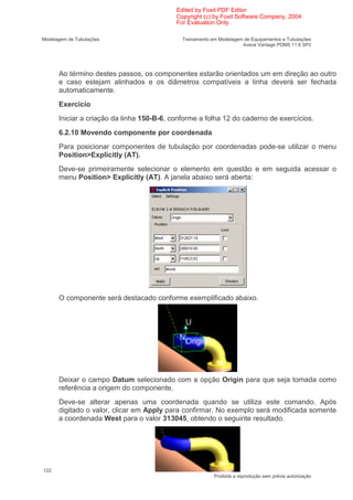 Edited by Foxit PDF Editor
                                           Copyright (c) by Foxit Software Company, 2004
                                           For Evaluation Only.

Modelagem de Tubulações                      Treinamento em Modelagem de Equipamentos e Tubulações
                                                                     Aveva Vantage PDMS 11.6 SP2




      Ao término destes passos, os componentes estarão orientados um em direção ao outro
      e caso estejam alinhados e os diâmetros compatíveis a linha deverá ser fechada
      automaticamente.
      Exercício
      Iniciar a criação da linha 150-B-6, conforme a folha 12 do caderno de exercícios.
      6.2.10 Movendo componente por coordenada
      Para posicionar componentes de tubulação por coordenadas pode-se utilizar o menu
      Position>Explicitly (AT).
      Deve-se primeiramente selecionar o elemento em questão e em seguida acessar o
      menu Position> Explicitly (AT). A janela abaixo será aberta:




      O componente será destacado conforme exemplificado abaixo.




      Deixar o campo Datum selecionado com a opção Origin para que seja tomada como
      referência a origem do componente.
      Deve-se alterar apenas uma coordenada quando se utiliza este comando. Após
      digitado o valor, clicar em Apply para confirmar. No exemplo será modificada somente
      a coordenada West para o valor 313045, obtendo o seguinte resultado.




122
                                                          Proibida a reprodução sem prévia autorização
 
