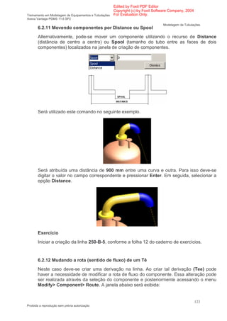 Edited by Foxit PDF Editor
                                                      Copyright (c) by Foxit Software Company, 2004
Treinamento em Modelagem de Equipamentos e Tubulações For Evaluation Only.
Aveva Vantage PDMS 11.6 SP2
                                                                                Modelagem de Tubulações
       6.2.11 Movendo componentes por Distance ou Spool
       Alternativamente, pode-se mover um componente utilizando o recurso de Distance
       (distância de centro a centro) ou Spool (tamanho do tubo entre as faces de dois
       componentes) localizados na janela de criação de componentes.




       Será utilizado este comando no seguinte exemplo.




       Será atribuída uma distância de 900 mm entre uma curva e outra. Para isso deve-se
       digitar o valor no campo correspondente e pressionar Enter. Em seguida, selecionar a
       opção Distance.




       Exercício
       Iniciar a criação da linha 250-B-5, conforme a folha 12 do caderno de exercícios.


       6.2.12 Mudando a rota (sentido de fluxo) de um Tê
       Neste caso deve-se criar uma derivação na linha. Ao criar tal derivação (Tee) pode
       haver a necessidade de modificar a rota de fluxo do componente. Essa alteração pode
       ser realizada através da seleção do componente e posteriormente acessando o menu
       Modify> Component> Route. A janela abaixo será exibida:


                                                                                                      123
Proibida a reprodução sem prévia autorização
 