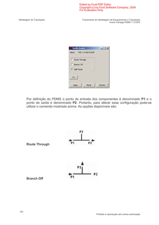 Edited by Foxit PDF Editor
                                       Copyright (c) by Foxit Software Company, 2004
                                       For Evaluation Only.


Modelagem de Tubulações                  Treinamento em Modelagem de Equipamentos e Tubulações
                                                                 Aveva Vantage PDMS 11.6 SP2




      Por definição do PDMS o ponto de entrada dos componentes é denominado P1 e o
      ponto de saída é denominado P2. Portanto, para alterar essa configuração pode-se
      utilizar o comando mostrado acima. As opções disponíveis são:




      Route Through




      Branch Off




124
                                                      Proibida a reprodução sem prévia autorização
 