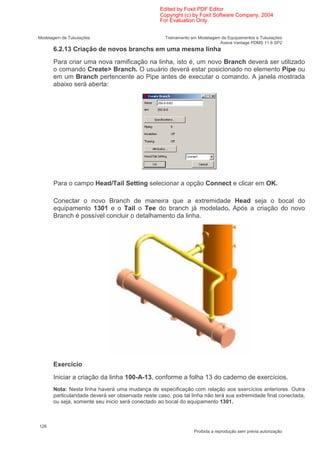 Edited by Foxit PDF Editor
                                                  Copyright (c) by Foxit Software Company, 2004
                                                  For Evaluation Only.


Modelagem de Tubulações                             Treinamento em Modelagem de Equipamentos e Tubulações
                                                                            Aveva Vantage PDMS 11.6 SP2
      6.2.13 Criação de novos branchs em uma mesma linha
      Para criar uma nova ramificação na linha, isto é, um novo Branch deverá ser utilizado
      o comando Create> Branch. O usuário deverá estar posicionado no elemento Pipe ou
      em um Branch pertencente ao Pipe antes de executar o comando. A janela mostrada
      abaixo será aberta:




      Para o campo Head/Tail Setting selecionar a opção Connect e clicar em OK.

      Conectar o novo Branch de maneira que a extremidade Head seja o bocal do
      equipamento 1301 e o Tail o Tee do branch já modelado. Após a criação do novo
      Branch é possível concluir o detalhamento da linha.




      Exercício
      Iniciar a criação da linha 100-A-13, conforme a folha 13 do caderno de exercícios.
      Nota: Nesta linha haverá uma mudança de especificação com relação aos exercícios anteriores. Outra
      particularidade deverá ser observada neste caso, pois tal linha não terá sua extremidade final conectada,
      ou seja, somente seu inicio será conectado ao bocal do equipamento 1301.



126
                                                                 Proibida a reprodução sem prévia autorização
 