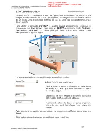 Edited by Foxit PDF Editor
                                                      Copyright (c) by Foxit Software Company, 2004
Treinamento em Modelagem de Equipamentos e Tubulações For Evaluation Only.
Aveva Vantage PDMS 11.6 SP2


       6.2.14 Comando BOP/TOP                                                   Modelagem de Tubulações


       Pode-se utilizar o comando BOP/TOP para posicionar um elemento de uma linha em
       relação a outro elemento do PDMS. Por exemplo, caso seja necessário alinhar a base
       de um tubo a uma determinada distância do topo de uma viga para posterior inserção
       de um suporte.
       Para utilizar o comando BOP/TOP, o usuário deverá primeiramente selecionar o
       componente que deverá mover, neste caso um ELBOW, e acessar a opção Position>
       Component> BOP/TOP no menu principal. Será aberta uma janela como
       exemplificado na figura a seguir:




       Na janela resultante devem-se selecionar as seguintes opções:

                                                A base do tubo será a referência

                                                Será a distância entre a referência adotada (base
                                                do tubo) e o item que será selecionado como
                                                mostrado a seguir.

                                                Especifica em que direção a distância estipulada
                                                com relação à referência será adotada.

                                                Posicionará o elemento de acordo com a origem do
                                                elemento que será identificado pelo clique do
                                                mouse.
       Após selecionar as opções como mostrado na imagem exemplificada acima clicar em
       Apply.
       Clicar sobre o topo da viga que será utilizada como referência.




                                                                                                      127
Proibida a reprodução sem prévia autorização
 