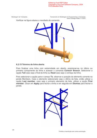 Edited by Foxit PDF Editor
                                          Copyright (c) by Foxit Software Company, 2004
                                          For Evaluation Only.




Modelagem de Tubulações                     Treinamento em Modelagem de Equipamentos e Tubulações
                                                                    Aveva Vantage PDMS 11.6 SP2
      Verificar na figura abaixo o resultado do comando.




      6.2.15 Término de linha aberta
      Para finalizar uma linha com extremidade em aberto, posicionar-se no último ou
      primeiro componente da linha e acessar o comando Conect> Branch. Selecionar a
      opção Tail caso seja o final da linha ou Head caso seja o começo da linha.
      Para selecionar a opção para o campo To, observar a posição do elemento corrente na
      janela Members. Caso o elemento selecionado seja o último da lista, então utilizar a
      opção Last member, caso seja o primeiro elemento da lista, utilizar a opção First
      member. Clicar em Apply para fechar a linha e em seguida em Dismiss para fechar a
      janela.




128
                                                         Proibida a reprodução sem prévia autorização
 