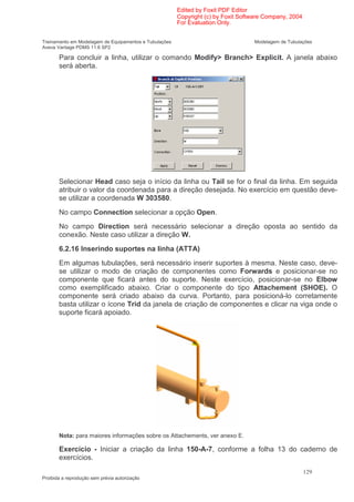 Edited by Foxit PDF Editor
                                                        Copyright (c) by Foxit Software Company, 2004
                                                        For Evaluation Only.


Treinamento em Modelagem de Equipamentos e Tubulações                              Modelagem de Tubulações
Aveva Vantage PDMS 11.6 SP2

       Para concluir a linha, utilizar o comando Modify> Branch> Explicit. A janela abaixo
       será aberta.




       Selecionar Head caso seja o início da linha ou Tail se for o final da linha. Em seguida
       atribuir o valor da coordenada para a direção desejada. No exercício em questão deve-
       se utilizar a coordenada W 303580.
       No campo Connection selecionar a opção Open.
       No campo Direction será necessário selecionar a direção oposta ao sentido da
       conexão. Neste caso utilizar a direção W.
       6.2.16 Inserindo suportes na linha (ATTA)
       Em algumas tubulações, será necessário inserir suportes à mesma. Neste caso, deve-
       se utilizar o modo de criação de componentes como Forwards e posicionar-se no
       componente que ficará antes do suporte. Neste exercício, posicionar-se no Elbow
       como exemplificado abaixo. Criar o componente do tipo Attachement (SHOE). O
       componente será criado abaixo da curva. Portanto, para posicioná-lo corretamente
       basta utilizar o ícone Trid da janela de criação de componentes e clicar na viga onde o
       suporte ficará apoiado.




       Nota: para maiores informações sobre os Attachements, ver anexo E.

       Exercício - Iniciar a criação da linha 150-A-7, conforme a folha 13 do caderno de
       exercícios.
                                                                                                        129
Proibida a reprodução sem prévia autorização
 