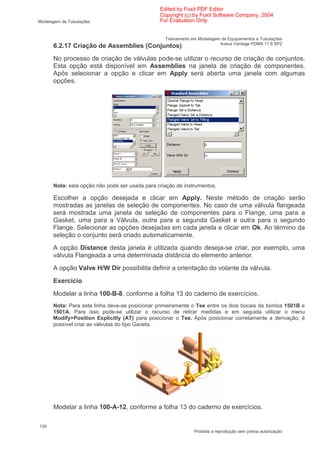 Edited by Foxit PDF Editor
                                                Copyright (c) by Foxit Software Company, 2004
Modelagem de Tubulações                         For Evaluation Only.


                                                  Treinamento em Modelagem de Equipamentos e Tubulações
                                                                          Aveva Vantage PDMS 11.6 SP2
      6.2.17 Criação de Assemblies (Conjuntos)
      No processo de criação de válvulas pode-se utilizar o recurso de criação de conjuntos.
      Esta opção está disponível em Assemblies na janela de criação de componentes.
      Após selecionar a opção e clicar em Apply será aberta uma janela com algumas
      opções.




      Nota: esta opção não pode ser usada para criação de instrumentos.

      Escolher a opção desejada e clicar em Apply. Neste método de criação serão
      mostradas as janelas de seleção de componentes. No caso de uma válvula flangeada
      será mostrada uma janela de seleção de componentes para o Flange, uma para a
      Gasket, uma para a Válvula, outra para a segunda Gasket e outra para o segundo
      Flange. Selecionar as opções desejadas em cada janela e clicar em Ok. Ao término da
      seleção o conjunto será criado automaticamente.
      A opção Distance desta janela é utilizada quando deseja-se criar, por exemplo, uma
      válvula Flangeada a uma determinada distância do elemento anterior.
      A opção Valve H/W Dir possibilita definir a orientação do volante da válvula.
      Exercício
      Modelar a linha 100-B-8, conforme a folha 13 do caderno de exercícios.
      Nota: Para esta linha deve-se posicionar primeiramente o Tee entre os dois bocais da bomba 1501B e
      1501A. Para isso pode-se utilizar o recurso de retirar medidas e em seguida utilizar o menu
      Modify>Position Explicitly (AT) para posicionar o Tee. Após posicionar corretamente a derivação, é
      possível criar as válvulas do tipo Gaveta.




      Modelar a linha 100-A-12, conforme a folha 13 do caderno de exercícios.

130
                                                               Proibida a reprodução sem prévia autorização
 