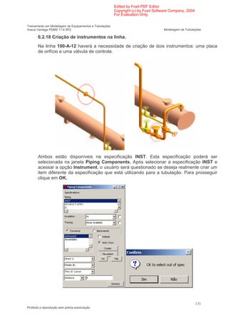 Edited by Foxit PDF Editor
                                                        Copyright (c) by Foxit Software Company, 2004
                                                        For Evaluation Only.

Treinamento em Modelagem de Equipamentos e Tubulações
Aveva Vantage PDMS 11.6 SP2                                                        Modelagem de Tubulações

       6.2.18 Criação de instrumentos na linha.
       Na linha 100-A-12 haverá a necessidade de criação de dois instrumentos: uma placa
       de orifício e uma válvula de controle.




       Ambos estão disponíveis na especificação INST. Esta especificação poderá ser
       selecionada na janela Piping Components. Após selecionar a especificação INST e
       acessar a opção Instrument, o usuário será questionado se deseja realmente criar um
       item diferente da especificação que está utilizando para a tubulação. Para prosseguir
       clique em OK.




                                                                                                        131
Proibida a reprodução sem prévia autorização
 