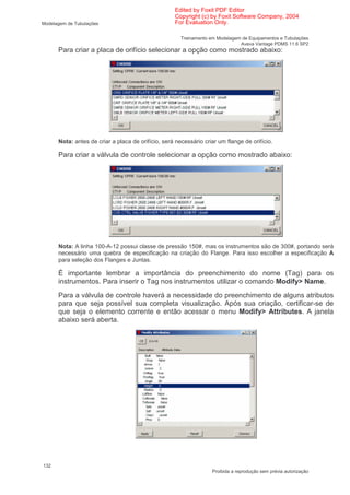 Edited by Foxit PDF Editor
                                                    Copyright (c) by Foxit Software Company, 2004
Modelagem de Tubulações                             For Evaluation Only.

                                                       Treinamento em Modelagem de Equipamentos e Tubulações
                                                                               Aveva Vantage PDMS 11.6 SP2
      Para criar a placa de orifício selecionar a opção como mostrado abaixo:




      Nota: antes de criar a placa de orifício, será necessário criar um flange de orifício.

      Para criar a válvula de controle selecionar a opção como mostrado abaixo:




      Nota: A linha 100-A-12 possui classe de pressão 150#, mas os instrumentos são de 300#, portando será
      necessário uma quebra de especificação na criação do Flange. Para isso escolher a especificação A
      para seleção dos Flanges e Juntas.

      É importante lembrar a importância do preenchimento do nome (Tag) para os
      instrumentos. Para inserir o Tag nos instrumentos utilizar o comando Modify> Name.
      Para a válvula de controle haverá a necessidade do preenchimento de alguns atributos
      para que seja possível sua completa visualização. Após sua criação, certificar-se de
      que seja o elemento corrente e então acessar o menu Modify> Attributes. A janela
      abaixo será aberta.




132
                                                                    Proibida a reprodução sem prévia autorização
 
