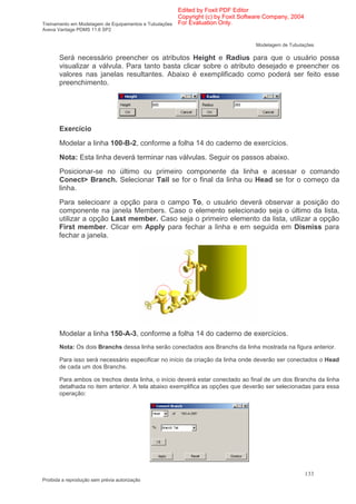 Edited by Foxit PDF Editor
                                                      Copyright (c) by Foxit Software Company, 2004
Treinamento em Modelagem de Equipamentos e Tubulações For Evaluation Only.
Aveva Vantage PDMS 11.6 SP2


                                                                                Modelagem de Tubulações

       Será necessário preencher os atributos Height e Radius para que o usuário possa
       visualizar a válvula. Para tanto basta clicar sobre o atributo desejado e preencher os
       valores nas janelas resultantes. Abaixo é exemplificado como poderá ser feito esse
       preenchimento.




       Exercício
       Modelar a linha 100-B-2, conforme a folha 14 do caderno de exercícios.
       Nota: Esta linha deverá terminar nas válvulas. Seguir os passos abaixo.
       Posicionar-se no último ou primeiro componente da linha e acessar o comando
       Conect> Branch. Selecionar Tail se for o final da linha ou Head se for o começo da
       linha.
       Para selecioanr a opção para o campo To, o usuário deverá observar a posição do
       componente na janela Members. Caso o elemento selecionado seja o último da lista,
       utilizar a opção Last member. Caso seja o primeiro elemento da lista, utilizar a opção
       First member. Clicar em Apply para fechar a linha e em seguida em Dismiss para
       fechar a janela.




       Modelar a linha 150-A-3, conforme a folha 14 do caderno de exercícios.
       Nota: Os dois Branchs dessa linha serão conectados aos Branchs da linha mostrada na figura anterior.

       Para isso será necessário especificar no início da criação da linha onde deverão ser conectados o Head
       de cada um dos Branchs.

       Para ambos os trechos desta linha, o início deverá estar conectado ao final de um dos Branchs da linha
       detalhada no item anterior. A tela abaixo exemplifica as opções que deverão ser selecionadas para essa
       operação:




                                                                                                      133
Proibida a reprodução sem prévia autorização
 