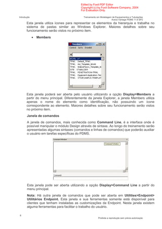 Edited by Foxit PDF Editor
                                           Copyright (c) by Foxit Software Company, 2004
                                           For Evaluation Only.

Introdução                                   Treinamento em Modelagem de Equipamentos e Tubulações
                                                                     Aveva Vantage PDMS 11.6 SP2
       Esta janela utiliza ícones para representar os elementos da hierarquia e trabalha no
       sistema de pastas similar ao Windows Explorer. Maiores detalhes sobre seu
       funcionamento serão vistos no próximo item.

             •   Members




       Esta janela poderá ser aberta pelo usuário utilizando a opção Display>Members a
       partir do menu principal. Diferentemente da janela Explorer, a janela Members utiliza
       apenas o nome do elemento como identificação, não possuindo um ícone
       correspondente ao elemento. Maiores detalhes sobre seu funcionamento serão vistos
       no próximo item.
       Janela de comandos
       A janela de comandos, mais conhecida como Command Line, é a interface onde é
       possível manipular o módulo Design através de sintaxe. Ao longo do treinamento serão
       apresentadas algumas sintaxes (comandos e linhas de comandos) que poderão auxiliar
       o usuário em tarefas específicas do PDMS.




       Esta janela pode ser aberta utilizando a opção Display>Command Line a partir do
       menu principal.
       Nota: Há outra janela de comandos que pode ser aberta em Utilities>Endpoint>
       Utilitários Endpoint. Esta janela e sua ferramentas somente está disponível para
       clientes que tenham instaladas as customizações da Endpoint. Nesta janela existem
       alguma ferramentas para facilitar o trabalho do usuário.

8
                                                          Proibida a reprodução sem prévia autorização
 