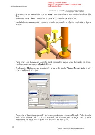 Edited by Foxit PDF Editor
                                                 Copyright (c) by Foxit Software Company, 2004
Modelagem de Tubulações                          For Evaluation Only.

                                                   Treinamento em Modelagem de Equipamentos e Tubulações
                                                                           Aveva Vantage PDMS 11.6 SP2

      Após selecionar tais opções basta clicar em Apply e selecionar o final do Branch desejado da linha 100-
      B-2.
      Modelar a linha 100-B-1, conforme a folha 14 do caderno de exercícios.
      Nesta linha será necessário criar uma tomada de pressão, conforme mostrado na figura
      abaixo.




      Para criar esta tomada de pressão será necessário existir uma derivação na linha.
      Neste caso será criado um Olet de 25mm.
      O elemento Olet deve ser selecionado a partir da janela Piping Components e ser
      criado no Branch principal.




      Para criar a tomada de pressão será necessário criar um novo Branch. Este Branch
      terá: uma Válvula, um Tê e um indicador de pressão. Na derivação do Tê será
      necessário um novo Branch para criar a válvula de drenagem.


134
                                                                Proibida a reprodução sem prévia autorização
 