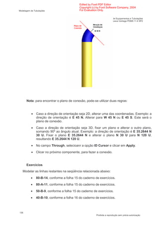Edited by Foxit PDF Editor
                                            Copyright (c) by Foxit Software Company, 2004
Modelagem de Tubulações                     For Evaluation Only.


                                                Treinamento em Modelagem de Equipamentos e Tubulações
                                                                        Aveva Vantage PDMS 11.6 SP2




      Nota: para encontrar o plano de conexão, pode-se utilizar duas regras:



           •   Caso a direção de orientação seja 2D, alterar uma das coordenadas. Exemplo: a
               direção de orientação é E 45 N. Alterar para W 45 N ou E 45 S. Este será o
               plano de conexão.

          •    Caso a direção de orientação seja 3D, fixar um plano e alterar o outro plano,
               somando 90º ao ângulo atual. Exemplo: a direção de orientação é E 35.2644 N
               30 U. Fixar o plano E 35.2644 N e alterar o plano N 30 U para N 120 U,
               resultando E 35.2644 N 120 U.

          •    No campo Through, selecioanr a opção ID Cursor e clicar em Apply.

          •    Clicar no próximo componente, para fazer a conexão.


      Exercícios
   Modelar as linhas restantes na seqüência relacionada abaixo:

          •    80-B-14, conforme a folha 15 do caderno de exercícios.

          •    80-A-11, conforme a folha 15 do caderno de exercícios.

          •    50-B-9, conforme a folha 15 do caderno de exercícios.

          •    40-B-10, conforme a folha 16 do caderno de exercícios.



136
                                                          Proibida a reprodução sem prévia autorização
 