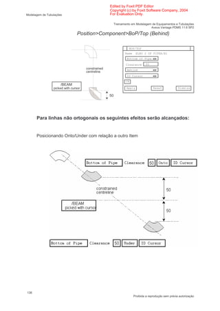 Edited by Foxit PDF Editor
                                                    Copyright (c) by Foxit Software Company, 2004
Modelagem de Tubulações                             For Evaluation Only.

                                                         Treinamento em Modelagem de Equipamentos e Tubulações
                                                                                 Aveva Vantage PDMS 11.6 SP2

                                 Position>Component>BoP/Top (Behind)

                                                                   BOP/TOP
                                                                Name     ELBO 2 OF PIPEA/B1
                                                                 Bottom of Pipe

                                                                 Clearance     50
                                      constrained                Behind
                                      centreline
                                                                 ID Cursor
                                                                 CE
                      /BEAM
                 picked with cursor                              Apply               Reset             Dismiss

                                                    50




      Para linhas não ortogonais os seguintes efeitos serão alcançados:


      Posicionando Onto/Under com relação a outro Item




138
                                                                       Proibida a reprodução sem prévia autorização
 