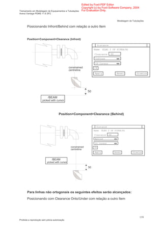 Edited by Foxit PDF Editor
                                                      Copyright (c) by Foxit Software Company, 2004
Treinamento em Modelagem de Equipamentos e Tubulações For Evaluation Only.
Aveva Vantage PDMS 11.6 SP2


                                                                                            Modelagem de Tubulações

       Posicionando Infront/Behind com relação a outro Item


       Position>Component>Clearance (Infront)

                                                                         Distance
                                                                    Name     ELBO 2 OF PIPEA/B1

                                                                    Clearance        50
                                                                     Infront

                                                                     ID Cursor
                                                constrained         CE
                                                centreline
                                                                     Apply                 Reset             Dismiss




                                                               50

                           /BEAM
                      picked with cursor




                                      Position>Component>Clearance (Behind)


                                                                      Distance
                                                                    Name    ELBO 2 OF PIPEA/B1

                                                                    Clearance       50
                                                                     Behind

                                                                     ID Cursor
                                                 constrained        CE
                                                 centreline
                                                                    Apply                 Reset          Dismiss


                               /BEAM
                           picked with cursor

                                                               50




       Para linhas não ortogonais os seguintes efeitos serão alcançados:
       Posicionando com Clearance Onto/Under com relação a outro Item




                                                                                                               139
Proibida a reprodução sem prévia autorização
 