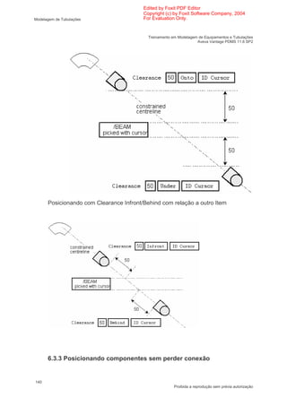 Edited by Foxit PDF Editor
                                         Copyright (c) by Foxit Software Company, 2004
Modelagem de Tubulações                  For Evaluation Only.


                                           Treinamento em Modelagem de Equipamentos e Tubulações
                                                                   Aveva Vantage PDMS 11.6 SP2




      Posicionando com Clearance Infront/Behind com relação a outro Item




      6.3.3 Posicionando componentes sem perder conexão


140
                                                        Proibida a reprodução sem prévia autorização
 