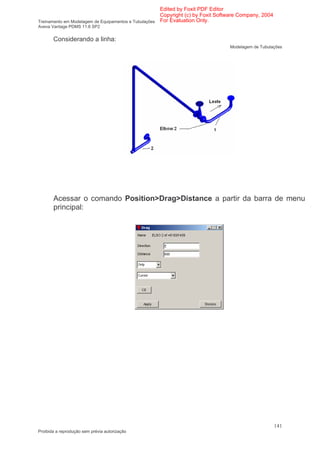 Edited by Foxit PDF Editor
                                                      Copyright (c) by Foxit Software Company, 2004
Treinamento em Modelagem de Equipamentos e Tubulações For Evaluation Only.
Aveva Vantage PDMS 11.6 SP2


       Considerando a linha:
                                                                                Modelagem de Tubulações




       Acessar o comando Position>Drag>Distance a partir da barra de menu
       principal:




                                                                                                      141
Proibida a reprodução sem prévia autorização
 