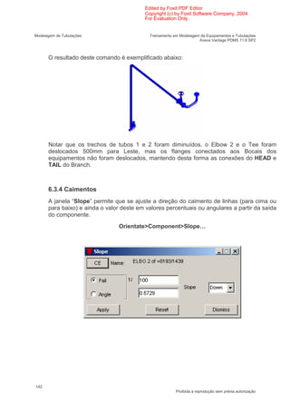 Edited by Foxit PDF Editor
                                          Copyright (c) by Foxit Software Company, 2004
                                          For Evaluation Only.


Modelagem de Tubulações                     Treinamento em Modelagem de Equipamentos e Tubulações
                                                                    Aveva Vantage PDMS 11.6 SP2



      O resultado deste comando é exemplificado abaixo:




      Notar que os trechos de tubos 1 e 2 foram diminuídos, o Elbow 2 e o Tee foram
      deslocados 500mm para Leste, mas os flanges conectados aos Bocais dos
      equipamentos não foram deslocados, mantendo desta forma as conexões do HEAD e
      TAIL do Branch.



      6.3.4 Caimentos
      A janela “Slope” permite que se ajuste a direção do caimento de linhas (para cima ou
      para baixo) e ainda o valor deste em valores percentuais ou angulares a partir da saída
      do componente.
                                Orientate>Component>Slope…




142
                                                         Proibida a reprodução sem prévia autorização
 