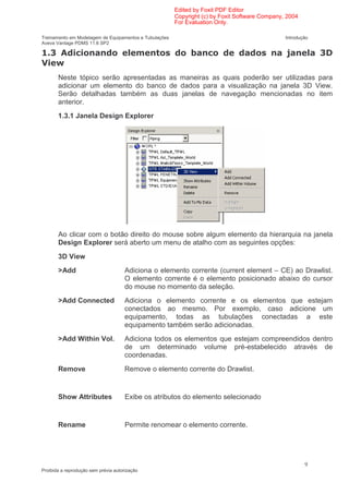 Edited by Foxit PDF Editor
                                                        Copyright (c) by Foxit Software Company, 2004
                                                        For Evaluation Only.

Treinamento em Modelagem de Equipamentos e Tubulações                                           Introdução
Aveva Vantage PDMS 11.6 SP2

    * $ (                                                           (                           +            *
     ,
       Neste tópico serão apresentadas as maneiras as quais poderão ser utilizadas para
       adicionar um elemento do banco de dados para a visualização na janela 3D View.
       Serão detalhadas também as duas janelas de navegação mencionadas no item
       anterior.
       1.3.1 Janela Design Explorer




       Ao clicar com o botão direito do mouse sobre algum elemento da hierarquia na janela
       Design Explorer será aberto um menu de atalho com as seguintes opções:
       3D View
       >Add                           Adiciona o elemento corrente (current element – CE) ao Drawlist.
                                      O elemento corrente é o elemento posicionado abaixo do cursor
                                      do mouse no momento da seleção.
       >Add Connected                 Adiciona o elemento corrente e os elementos que estejam
                                      conectados ao mesmo. Por exemplo, caso adicione um
                                      equipamento, todas as tubulações conectadas a este
                                      equipamento também serão adicionadas.
       >Add Within Vol.               Adiciona todos os elementos que estejam compreendidos dentro
                                      de um determinado volume pré-estabelecido através de
                                      coordenadas.
       Remove                         Remove o elemento corrente do Drawlist.


       Show Attributes                Exibe os atributos do elemento selecionado


       Rename                         Permite renomear o elemento corrente.




                                                                                                        9
Proibida a reprodução sem prévia autorização
 