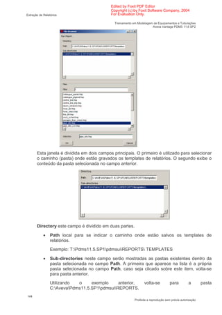 Edited by Foxit PDF Editor
                                             Copyright (c) by Foxit Software Company, 2004
Extração de Relatórios                       For Evaluation Only.

                                               Treinamento em Modelagem de Equipamentos e Tubulações
                                                                       Aveva Vantage PDMS 11.6 SP2




       Esta janela é dividida em dois campos principais. O primeiro é utilizado para selecionar
       o caminho (pasta) onde estão gravados os templates de relatórios. O segundo exibe o
       conteúdo da pasta selecionada no campo anterior.




       Directory este campo é dividido em duas partes.

            •    Path local para se indicar o caminho onde estão salvos os templates de
                 relatórios.
                 Exemplo: T:Pdms11.5.SP1pdmsuiREPORTS TEMPLATES

            •    Sub-directories neste campo serão mostradas as pastas existentes dentro da
                 pasta selecionada no campo Path. A primeira que aparece na lista é a própria
                 pasta selecionada no campo Path, caso seja clicado sobre este item, volta-se
                 para pasta anterior.
                 Utilizando  o     exemplo     anterior,          volta-se           para         a        pasta
                 C:AvevaPdms11.5.SP1pdmsuiREPORTS.
144
                                                            Proibida a reprodução sem prévia autorização
 