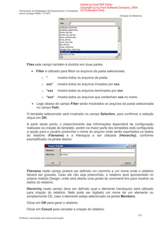 Edited by Foxit PDF Editor
                                                      Copyright (c) by Foxit Software Company, 2004
Treinamento em Modelagem de Equipamentos e Tubulações For Evaluation Only.
Aveva Vantage PDMS 11.6 SP2
                                                                                    Extração de Relatórios




       Files este campo também é dividido em duas partes.

            •   Filter é utilizado para filtrar os arquivos da pasta selecionada.
                      o *             mostra todos os arquivos da pasta.
                      o xxx*          mostra todos os arquivos iniciados por xxx.
                      o *xxx          mostra todos os arquivos terminados por xxx.
                      o *xxx*         mostra todos os arquivos que contenham xxx no nome.

            •    Logo abaixo do campo Filter serão mostrados os arquivos da pasta selecionada
                 no campo Path.
       O template selecionado será mostrado no campo Selection, para confirmar a seleção
       clique em OK.
       A partir deste ponto, o preenchimento das informações dependerá da configuração
       realizada na criação do template, porém na maior parte dos templates está configurada
       a opção para o usuário preencher o nome do arquivo onde serão exportados os dados
       do relatório (Filename) e a Hieraquia a ser utilizada (Hierarchy), conforme
       exemplificado na janela abaixo:




       Filename neste campo poderá ser definido um caminho e um nome onde o relatório
       deverá ser gravado. Caso ele não seja preenchido, o relatório será apresentado no
       próprio módulo Design, onde será aberta uma janela do command line para mostrar os
       dados do relatório.
       Hierarchy neste campo deve ser definido qual o elemento hierárquico será utilizado
       para criação do relatório. Nele pode ser digitado um nome de um elemento ou
       simplesmente CE, caso o elemento esteja selecionado na janela Members.
       Clicar em OK para gerar o relatório.
       Clicar em Cancel para cancelar a criação do relatório.
                                                                                                      145
Proibida a reprodução sem prévia autorização
 