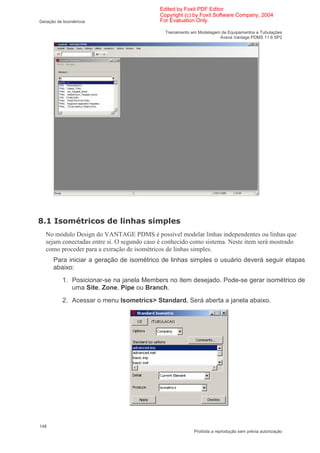 Edited by Foxit PDF Editor
                                             Copyright (c) by Foxit Software Company, 2004
Geração de Isométricos                       For Evaluation Only.

                                               Treinamento em Modelagem de Equipamentos e Tubulações
                                                                       Aveva Vantage PDMS 11.6 SP2




0      "         < (               6
    No módulo Design do VANTAGE PDMS é possível modelar linhas independentes ou linhas que
    sejam conectadas entre si. O segundo caso é conhecido como sistema. Neste item será mostrado
    como proceder para a extração de isométricos de linhas simples.
      Para iniciar a geração de isométrico de linhas simples o usuário deverá seguir etapas
      abaixo:
           1. Posicionar-se na janela Members no item desejado. Pode-se gerar isométrico de
              uma Site, Zone, Pipe ou Branch.
           2. Acessar o menu Isometrics> Standard. Será aberta a janela abaixo.




148
                                                            Proibida a reprodução sem prévia autorização
 