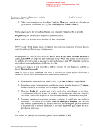 Edited by Foxit PDF Editor
                                                        Copyright (c) by Foxit Software Company, 2004
                                                        For Evaluation Only.




Treinamento em Modelagem de Equipamentos e Tubulações                                 Geração de Isométricos
Aveva Vantage PDMS 11.6 SP2


            3. Selecionar o conjunto de templates (options files) que deverá ser utilizado na
               geração dos isométricos. As opções são Company, Project e Local.


       Company conjunto de templates utilizado pela empresa independente do projeto.
       Project conjunto de templates específico para um projeto.
       Local mostra os arquivos armazenados na área de usuário.


       O VANTAGE PDMS possui alguns templates para exemplo, mas cada empresa deverá
       criar templates conforme suas necessidades.


       Os templates do VANTAGE PDMS são: BASIC.MET, BASIC.IMP, ADVANCED.MET e
       ADVANCED.IMP. Os arquivos com extensão do tipo MET irão extrair as informações
       no sistema em milímetros, já os arquivos com extensão do tipo IMP utilizarão o sistema
       com diâmetros em polegadas e distâncias em pés.
       A seleção do arquivo é feita clicando-se sobre o mesmo na lista disponível exibida na
       janela Standard Isometric.
       Nota: Ao clicar no botão Comments será aberto o formulário que mostra algumas informações a
       respeito do arquivo, caso o administrador tenha preenchido tais informações.



            4. Para detalhar diversas linhas, selecionar a opção Detail list no campo Detail.
            5. Especificar o tipo desejado para a saída dos dados através do campo Produce.
               Para extração de isométricos utilizar a opção Isometrics.
            6. Clicar em Apply. Um arquivo será criado no diretório especificado no template,
               normalmente é utilizada a área de usuário. Um arquivo com a lista de materiais
               também é criado caso a opção de lista de material esteja habilitada no template.
            7. Quando o detalhamento estiver completo, o display é modificado para exibir o
               isométrico. Dois outros formulários, Isodraft Message e Display List também
               são abertos, possibilitando ao usuário consultar as mensagens geradas durante
               o detalhamento e também consultar os diversos desenhos que podem ter sido
               gerados na operação.
           8.
       Ver abaixo um exemplo de isométrico gerado no VANTAGE PDMS.



                                                                                                        149
Proibida a reprodução sem prévia autorização
 