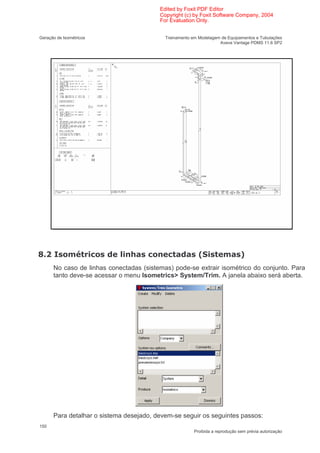 Edited by Foxit PDF Editor
                                         Copyright (c) by Foxit Software Company, 2004
                                         For Evaluation Only.


Geração de Isométricos                     Treinamento em Modelagem de Equipamentos e Tubulações
                                                                   Aveva Vantage PDMS 11.6 SP2




0      "         < (           6     (      (             :                    ;
      No caso de linhas conectadas (sistemas) pode-se extrair isométrico do conjunto. Para
      tanto deve-se acessar o menu Isometrics> System/Trim. A janela abaixo será aberta.




      Para detalhar o sistema desejado, devem-se seguir os seguintes passos:
150
                                                        Proibida a reprodução sem prévia autorização
 