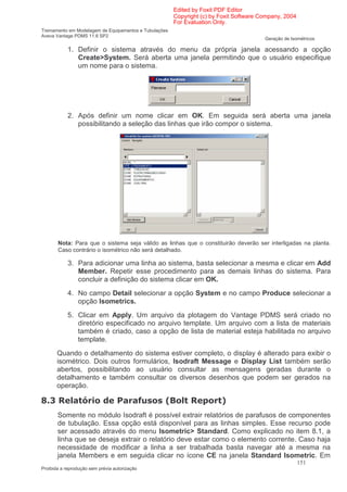 Edited by Foxit PDF Editor
                                                        Copyright (c) by Foxit Software Company, 2004
                                                        For Evaluation Only.
Treinamento em Modelagem de Equipamentos e Tubulações
Aveva Vantage PDMS 11.6 SP2
                                                                                         Geração de Isométricos

            1. Definir o sistema através do menu da própria janela acessando a opção
               Create>System. Será aberta uma janela permitindo que o usuário especifique
               um nome para o sistema.




            2. Após definir um nome clicar em OK. Em seguida será aberta uma janela
               possibilitando a seleção das linhas que irão compor o sistema.




       Nota: Para que o sistema seja válido as linhas que o constituirão deverão ser interligadas na planta.
       Caso contrário o isométrico não será detalhado.

            3. Para adicionar uma linha ao sistema, basta selecionar a mesma e clicar em Add
               Member. Repetir esse procedimento para as demais linhas do sistema. Para
               concluir a definição do sistema clicar em OK.
            4. No campo Detail selecionar a opção System e no campo Produce selecionar a
               opção Isometrics.
            5. Clicar em Apply. Um arquivo da plotagem do Vantage PDMS será criado no
               diretório especificado no arquivo template. Um arquivo com a lista de materiais
               também é criado, caso a opção de lista de material esteja habilitada no arquivo
               template.
       Quando o detalhamento do sistema estiver completo, o display é alterado para exibir o
       isométrico. Dois outros formulários, Isodraft Message e Display List também serão
       abertos, possibilitando ao usuário consultar as mensagens geradas durante o
       detalhamento e também consultar os diversos desenhos que podem ser gerados na
       operação.

0*?               )                            '   :@         ?          ;
       Somente no módulo Isodraft é possível extrair relatórios de parafusos de componentes
       de tubulação. Essa opção está disponível para as linhas simples. Esse recurso pode
       ser acessado através do menu Isometric> Standard. Como explicado no item 8.1, a
       linha que se deseja extrair o relatório deve estar como o elemento corrente. Caso haja
       necessidade de modificar a linha a ser trabalhada basta navegar até a mesma na
       janela Members e em seguida clicar no ícone CE na janela Standard Isometric. Em
                                                                                                        151
Proibida a reprodução sem prévia autorização
 
