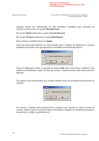Edited by Foxit PDF Editor
                                           Copyright (c) by Foxit Software Company, 2004
                                           For Evaluation Only.




Geração de Isométricos                       Treinamento em Modelagem de Equipamentos e Tubulações
                                                                     Aveva Vantage PDMS 11 6 SP2




      seguida deverá ser selecionado um dos templates (modelos) para extração do
      isométrico disponíveis no quadro Standard Isso.
      No campo Detail selecionar a opção Current Element.
      No campo Produce selecionar a opção Bolt Report.
      Para concluir o trabalho clicar em Apply.
      Caso não tenha sido definido um nome padrão para o relatório de parafusos no arquivo
      template do Isodraft, será apresentada s mensagem exemplificada abaixo:




      Clicar em Yes para aceitar a sugestão de utilizar bolt como nome para o relatório. Este
      relatório normalmente é salvo na área de usuário. Posteriormente, este nome pode ser
      alterado.


      Em seguida será questionado se o usuário deseja inserir as posições dos parafusos no
      relatório.




      Ao concluir a seleção será possível abrir o relatório que deverá ser salvo na área de
      usuário. Nesse arquivo é possível obter informação à respeito do material do parafuso,
      comprimento, código, quantidade, etc.




152
                                                          Proibida a reprodução sem prévia autorização
 