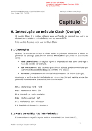 Edited by Foxit PDF Editor
                                                        Copyright (c) by Foxit Software Company, 2004
                                                        For Evaluation Only.


Treinamento em Modelagem de Equipamentos e Tubulações                      Introdução ao Módulo Clash (Design)
Aveva Vantage PDMS 11.6 SP2




                                                                         Capítulo                                9
2 "                                                 )                         6:                          ;
       O módulo Clash é o módulo utilizado para verificação de interferências entre os
       elementos modelados no módulo Design em um mesmo MDB.
       Este capítulo descreve como usar o módulo Clash.



2      #
       Quando um modelo do PDMS é criado, todos os primitivos modelados e todos os
       primitivos do catálogo possuem um atributo Obstruction que pode ser classificado
       como:

            •    Hard Obstructions: são objetos rígidos e impenetráveis tais como uma viga e
                 vasos de pressão por exemplo..

            •    Soft Obstructions: são volumes que não são sólidos, porém necessitam que
                 sejam mantidos desobstruídos para permitir o livre acesso.

            •    Insulation: pode também ser considerado como sendo um tipo de obstrução.
       Ao efetuar a verificação de interferência em um modelo 3D será exibida a lista das
       possíveis interferências e suas respectivas classificações:


       HH         Interferência Hard – Hard
       HS        Interferência Hard – Soft
       HI        Interferência Hard – Insulation
       SS        Interferência Soft – Soft
       SI       Interferência Soft – Insulation
       II       Interferência Insulation – Insulation



2                         1        '(                   ' A(
       Existem dois modos gráficos para verificar as interferências do modelo 3D.

                                                                                                          153
Proibida a reprodução sem prévia autorização
 