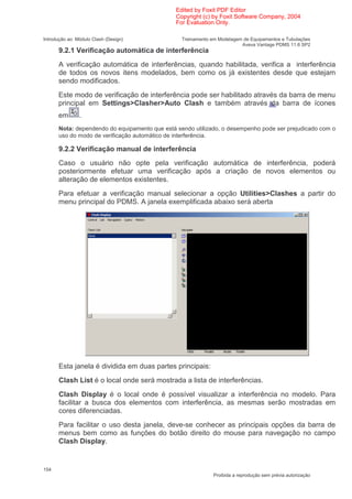 Edited by Foxit PDF Editor
                                               Copyright (c) by Foxit Software Company, 2004
                                               For Evaluation Only.

Introdução ao Módulo Clash (Design)              Treinamento em Modelagem de Equipamentos e Tubulações
                                                                         Aveva Vantage PDMS 11.6 SP2
      9.2.1 Verificação automática de interferência
      A verificação automática de interferências, quando habilitada, verifica a interferência
      de todos os novos itens modelados, bem como os já existentes desde que estejam
      sendo modificados.
      Este modo de verificação de interferência pode ser habilitado através da barra de menu
      principal em Settings>Clasher>Auto Clash e também através da barra de ícones
      em       .
      Nota: dependendo do equipamento que está sendo utilizado, o desempenho pode ser prejudicado com o
      uso do modo de verificação automático de interferência.

      9.2.2 Verificação manual de interferência
      Caso o usuário não opte pela verificação automática de interferência, poderá
      posteriormente efetuar uma verificação após a criação de novos elementos ou
      alteração de elementos existentes.
      Para efetuar a verificação manual selecionar a opção Utilities>Clashes a partir do
      menu principal do PDMS. A janela exemplificada abaixo será aberta




      Esta janela é dividida em duas partes principais:
      Clash List é o local onde será mostrada a lista de interferências.
      Clash Display é o local onde é possível visualizar a interferência no modelo. Para
      facilitar a busca dos elementos com interferência, as mesmas serão mostradas em
      cores diferenciadas.
      Para facilitar o uso desta janela, deve-se conhecer as principais opções da barra de
      menus bem como as funções do botão direito do mouse para navegação no campo
      Clash Display.


154
                                                              Proibida a reprodução sem prévia autorização
 