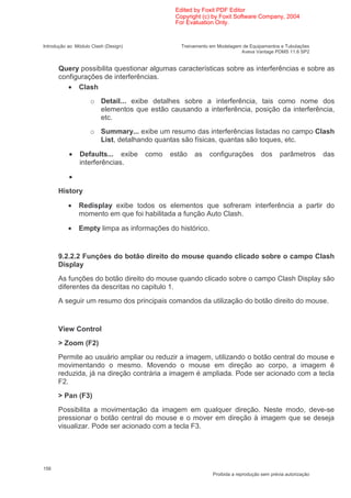 Edited by Foxit PDF Editor
                                              Copyright (c) by Foxit Software Company, 2004
                                              For Evaluation Only.


Introdução ao Módulo Clash (Design)             Treinamento em Modelagem de Equipamentos e Tubulações
                                                                        Aveva Vantage PDMS 11.6 SP2


      Query possibilita questionar algumas características sobre as interferências e sobre as
      configurações de interferências.
         • Clash
                    o Detail... exibe detalhes sobre a interferência, tais como nome dos
                      elementos que estão causando a interferência, posição da interferência,
                      etc.
                    o Summary... exibe um resumo das interferências listadas no campo Clash
                      List, detalhando quantas são físicas, quantas são toques, etc.

           •    Defaults... exibe     como   estão   as    configurações          dos      parâmetros       das
                interferências.

           •
      History

           •   Redisplay exibe todos os elementos que sofreram interferência a partir do
               momento em que foi habilitada a função Auto Clash.

           •   Empty limpa as informações do histórico.


      9.2.2.2 Funções do botão direito do mouse quando clicado sobre o campo Clash
      Display
      As funções do botão direito do mouse quando clicado sobre o campo Clash Display são
      diferentes da descritas no capitulo 1.
      A seguir um resumo dos principais comandos da utilização do botão direito do mouse.


      View Control
      > Zoom (F2)
      Permite ao usuário ampliar ou reduzir a imagem, utilizando o botão central do mouse e
      movimentando o mesmo. Movendo o mouse em direção ao corpo, a imagem é
      reduzida, já na direção contrária a imagem é ampliada. Pode ser acionado com a tecla
      F2.
      > Pan (F3)
      Possibilita a movimentação da imagem em qualquer direção. Neste modo, deve-se
      pressionar o botão central do mouse e o mover em direção à imagem que se deseja
      visualizar. Pode ser acionado com a tecla F3.




156
                                                             Proibida a reprodução sem prévia autorização
 