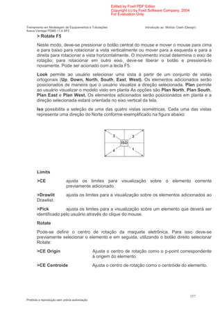 Edited by Foxit PDF Editor
                                                        Copyright (c) by Foxit Software Company, 2004
                                                        For Evaluation Only.


Treinamento em Modelagem de Equipamentos e Tubulações                      Introdução ao Módulo Clash (Design)
Aveva Vantage PDMS 11.6 SP2
       > Rotate F5
       Neste modo, deve-se pressionar o botão central do mouse e mover o mouse para cima
       e para baixo para rotacionar a vista verticalmente ou mover para a esquerda e para a
       direita para rotacionar a vista horizontalmente. O movimento inicial determina o eixo de
       rotação; para rotacionar em outro eixo, deve-se liberar o botão e pressioná-lo
       novamente. Pode ser acionado com a tecla F5.
       Look permite ao usuário selecionar uma vista à partir de um conjunto de vistas
       ortogonais (Up, Down, North, South, East, West). Os elementos adicionados serão
       posicionados de maneira que o usuário visualize a direção selecionada. Plan permite
       ao usuário visualizar o modelo visto em planta As opções são Plan North, Plan South,
       Plan East e Plan West. Os elementos adicionados serão posicionados em planta e a
       direção selecionada estará orientada no eixo vertical da tela.
       Iso possibilita a seleção de uma das quatro vistas isométricas. Cada uma das vistas
       representa uma direção do Norte conforme exemplificado na figura abaixo:



                                                         3          2
                                                             ISO

                                                         4          1




       Limits
       >CE                  ajusta os limites para visualização sobre o elemento corrente
                            previamente adicionado.
       >Drawlit             ajusta os limites para a visualização sobre os elementos adicionados ao
       Drawlist.
       >Pick          ajusta os limites para a visualização sobre um elemento que deverá ser
       identificado pelo usuário através do clique do mouse.
       Rotate
       Pode-se definir o centro de rotação da maquete eletrônica. Para isso deve-se
       previamente selecionar o elemento e em seguida, utilizando o botão direito selecionar
       Rotate:
       >CE Origin                              Ajusta o centro de rotação como o p-point correspondente
                                               à origem do elemento.
       >CE Centroide                           Ajusta o centro de rotação como o centróide do elemento.




                                                                                                          157
Proibida a reprodução sem prévia autorização
 