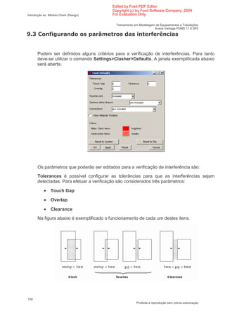 Edited by Foxit PDF Editor
                                          Copyright (c) by Foxit Software Company, 2004
Introdução ao Módulo Clash (Design)       For Evaluation Only.

                                            Treinamento em Modelagem de Equipamentos e Tubulações
                                                                    Aveva Vantage PDMS 11.6 SP2

2*             '                      B                            ' A(


      Podem ser definidos alguns critérios para a verificação de interferências. Para tanto
      deve-se utilizar o comando Settings>Clasher>Defaults. A janela exemplificada abaixo
      será aberta.




      Os parâmetros que poderão ser editados para a verificação de interferência são:
      Tolerances é possível configurar as tolerâncias para que as interferências sejam
      detectadas. Para efetuar a verificação são considerados três parâmetros:

           •   Touch Gap

           •   Overlap

           •   Clearance
      Na figura abaixo é exemplificado o funcionamento de cada um destes itens.




158
                                                         Proibida a reprodução sem prévia autorização
 