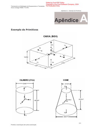 Edited by Foxit PDF Editor
                                                      Copyright (c) by Foxit Software Company, 2004
Treinamento em Modelagem de Equipamentos e Tubulações For Evaluation Only.
Aveva Vantage PDMS 11.6 SP2

                                                                         Apêndice A – Exemplo de Primitivos




                                                               Apêndice                                  A
  >                                    1




                                                                                                       161
Proibida a reprodução sem prévia autorização
 