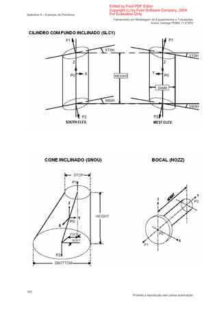 Edited by Foxit PDF Editor
                                     Copyright (c) by Foxit Software Company, 2004
Apêndice A – Exemplo de Primitivos   For Evaluation Only.
                                       Treinamento em Modelagem de Equipamentos e Tubulações
                                                               Aveva Vantage PDMS 11.6 SP2




162
                                                    Proibida a reprodução sem prévia autorização
 