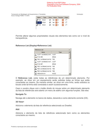 Edited by Foxit PDF Editor
                                                        Copyright (c) by Foxit Software Company, 2004
                                                        For Evaluation Only.




Treinamento em Modelagem de Equipamentos e Tubulações                                           Introdução
Aveva Vantage PDMS 11.6 SP2




       Permite alterar algumas propriedades visuais dos elementos tais como cor e nível de
       transparência.


       Reference List (Display>Reference List)




       O Reference List, exibe todas as referências de um determinado elemento. Por
       exemplo, ao clicar em um equipamento serão exibidas todas as linhas que estão
       conectadas ao mesmo. De maneira similar, ao clicar em uma linha, serão exibidos os
       bocais onde tal linha está conectada e assim sucessivamente.
       Caso o usuário clique com o botão direito do mouse sobre um determinado elemento
       da lista de referências será aberto um menu de atalho com algumas funções. São elas:
       Navigate To
       Navega até o elemento no banco de dados, deixando-o como elemento corrente (CE).
       3D View>
       Adiciona o elemento da lista de referência selecionado ao Drawlist.
       Add
       Adiciona o elemento da lista de referência selecionado bem como os elementos
       conectados ao mesmo.




                                                                                                        11
Proibida a reprodução sem prévia autorização
 