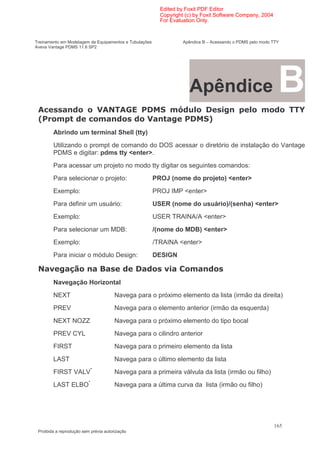 Edited by Foxit PDF Editor
                                                          Copyright (c) by Foxit Software Company, 2004
                                                          For Evaluation Only.


Treinamento em Modelagem de Equipamentos e Tubulações              Apêndice B – Acessando o PDMS pelo modo TTY
Aveva Vantage PDMS 11.6 SP2




                                                                     Apêndice                                B
 $ (                             $ $
                                  % &                            )                                               C
 :                        (                                                   ;
        Abrindo um terminal Shell (tty)
        Utilizando o prompt de comando do DOS acessar o diretório de instalação do Vantage
        PDMS e digitar: pdms tty <enter>.
        Para acessar um projeto no modo tty digitar os seguintes comandos:
        Para selecionar o projeto:                      PROJ (nome do projeto) <enter>
        Exemplo:                                        PROJ IMP <enter>
        Para definir um usuário:                        USER (nome do usuário)/(senha) <enter>
        Exemplo:                                        USER TRAINA/A <enter>
        Para selecionar um MDB:                         /(nome do MDB) <enter>
        Exemplo:                                        /TRAINA <enter>
        Para iniciar o módulo Design:                   DESIGN

 % 1                           @                           1
        Navegação Horizontal
        NEXT                           Navega para o próximo elemento da lista (irmão da direita)
        PREV                           Navega para o elemento anterior (irmão da esquerda)
        NEXT NOZZ                      Navega para o próximo elemento do tipo bocal
        PREV CYL                       Navega para o cilindro anterior
        FIRST                          Navega para o primeiro elemento da lista
        LAST                           Navega para o último elemento da lista
        FIRST VALV*                    Navega para a primeira válvula da lista (irmão ou filho)
        LAST ELBO*                     Navega para a última curva da lista (irmão ou filho)




                                                                                                           165
 Proibida a reprodução sem prévia autorização
 