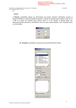Edited by Foxit PDF Editor
                                                        Copyright (c) by Foxit Software Company, 2004
                                                        For Evaluation Only.

Treinamento em Modelagem de Equipamentos e Tubulações                                           Introdução
Aveva Vantage PDMS 11.6 SP2
       C

         ontrol
       > Resize: possibilita alterar as dimensões da janela. Existem limitações quanto a
       largura (Width) e a altura (Height) da janela. A faixa de valores para largura varia de 16
       a 60 e a faixa de valores para altura varia 5 a 30. Porém a janela pode ser
       redimensionada clicando e arrastando uma de suas extremidades, sem restrição para
       as dimensões




                          Drawlist: possibilita a abertura da janela Members+Draw.




                                                                                                        13
Proibida a reprodução sem prévia autorização
 