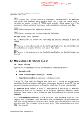 Edited by Foxit PDF Editor
                                                        Copyright (c) by Foxit Software Company, 2004
                                                        For Evaluation Only.




Treinamento em Modelagem de Equipamentos e Tubulações                                           Introdução
Aveva Vantage PDMS 11.6 SP2



              Utilizado para remover o elemento selecionado na área gráfica. Ao selecionar
       essa opção será solicitado que o usuário clique com o cursor do mouse sobre o
       elemento que deseja remover. O PDMS aceita seleção múltipla nesse caso. Para
       confirmar a seleção e encerrar o comando será necessário pressionar a tecla Esc.

                Utilizado para remover o elemento corrente.

                Utilizado para remover todos os elementos do Drawlist.
       > Close: fecha a janela Members.
       1.3.3 Adicionando ou removendo elementos ao Drawlist utilizado a barra de
       Ícones.

          Adiciona o elemento corrente da Janela Design Explorer ou Janela Members ao
       Drawlist utilizando as cores definidas na regra do Auto Color.

          Remove o elemento corrente da Janela Design Explorer ou Janela Members do
       Drawlist.



   -                                           )
       1.4.1 Janela 3D View
       A janela 3D View pode ser utilizada em um dos três modos de operação:

            •   Navigate mode

            •   Event Driven Graphics mode (EDG Mode)

            •   Model Editor mode (não abordado neste treinamento)
       A janela 3D View pode ser utilizada para exibir todo o modelo ou apenas partes
       específicas. Nenhuma imagem gráfica será mostrada no display da janela 3D View até
       que elementos sejam adicionados ao Drawlist e o os limites da janela seja ajustado.
       No Navigate Mode (default) a janela 3D View permite a seleção de um elemento
       simplesmente clicando sobre o mesmo, o qual se tornará o elemento corrente no banco
       de dados. Neste modo, a barra no topo da área de visualização apresenta o prompt
       Navigate:
       No modo Event-Driven Graphics (EDG), a ação do clique do mouse é utilizada como
       parte de uma rotina gráfica. Será solicitada a ação de selecionar (clicar) um elemento
       gráfico do modelo exibido. A barra do prompt contém instruções as quais orientam na
       seleção gráfica. Não é possível entrar no modo Model Editor enquanto estiver no modo
       EDG (vice e versa).

                                                                                                        15
Proibida a reprodução sem prévia autorização
 