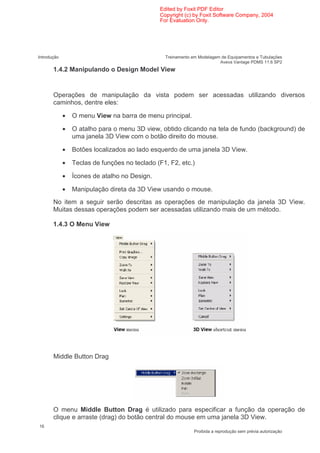 Edited by Foxit PDF Editor
                                               Copyright (c) by Foxit Software Company, 2004
                                               For Evaluation Only.




Introdução                                       Treinamento em Modelagem de Equipamentos e Tubulações
                                                                         Aveva Vantage PDMS 11.6 SP2
       1.4.2 Manipulando o Design Model View


       Operações de manipulação da vista podem ser acessadas utilizando diversos
       caminhos, dentre eles:

             •   O menu View na barra de menu principal.

             •   O atalho para o menu 3D view, obtido clicando na tela de fundo (background) de
                 uma janela 3D View com o botão direito do mouse.

             •   Botões localizados ao lado esquerdo de uma janela 3D View.

             •   Teclas de funções no teclado (F1, F2, etc.)

             •   Ícones de atalho no Design.

             •   Manipulação direta da 3D View usando o mouse.
       No item a seguir serão descritas as operações de manipulação da janela 3D View.
       Muitas dessas operações podem ser acessadas utilizando mais de um método.

       1.4.3 O Menu View




       Middle Button Drag




       O menu Middle Button Drag é utilizado para especificar a função da operação de
       clique e arraste (drag) do botão central do mouse em uma janela 3D View.
16
                                                              Proibida a reprodução sem prévia autorização
 