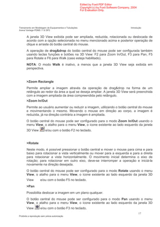 Edited by Foxit PDF Editor
                                                        Copyright (c) by Foxit Software Company, 2004
                                                        For Evaluation Only.




Treinamento em Modelagem de Equipamentos e Tubulações                                           Introdução
Aveva Vantage PDMS 11.6 SP2


       A janela 3D View exibida pode ser ampliada, reduzida, rotacionada ou deslocada de
       acordo com a opção selecionada no menu mencionado acima e posterior operação de
       clique e arraste do botão central do mouse.
       A operação de drag&drop do botão central do mouse pode ser configurada também
       usando teclas funções e botões na 3D View: F2 para Zoom In/Out, F3 para Pan, F5
       para Rotate e F6 para Walk (caso esteja habilitado).
       NOTA: O modo Walk é inativo, a menos que a janela 3D View seja exibida em
       perspectiva.



       >Zoom Rectangle
       Permite ampliar a imagem através da operação de drag&drop na forma de um
       retângulo ao redor da área a qual se deseja ampliar. A janela 3D View será preenchida
       com a imagem ampliada da área compreendida pelo retângulo.
       >Zoom In/Out
       Permite ao usuário aumentar ou reduzir a imagem, utilizando o botão central do mouse
       e movimentando o mesmo. Movendo o mouse em direção ao corpo, a imagem é
       reduzida, já na direção contrária a imagem é ampliada.
       O botão central do mouse pode ser configurado para o modo Zoom In/Out usando o
       menu View, o atalho para o menu View, o ícone existente ao lado esquerdo da janela
       3D View            e/ou com o botão F2 no teclado.


       >Rotate
       Neste modo, é possível pressionar o botão central e mover o mouse para cima e para
       baixo para rotacionar a vista verticalmente ou mover para a esquerda e para a direita
       para rotacionar a vista horizontalmente. O movimento inicial determina o eixo de
       rotação; para rotacionar em outro eixo, deve-se interromper a operação e iniciá-la
       novamente na direção desejada.
       O botão central do mouse pode ser configurado para o modo Rotate usando o menu
       View, o atalho para o menu View, o ícone existente ao lado esquerdo da janela 3D
       View          e/ou com o botão F5 no teclado.
       >Pan
       Possibilita deslocar a imagem em um plano qualquer.
       O botão central do mouse pode ser configurado para o modo Pan usando o menu
       View, o atalho para o menu View, o ícone existente ao lado esquerdo da janela 3D
       View          e/ou com o botão F3 no teclado.
                                                                                                        17
Proibida a reprodução sem prévia autorização
 