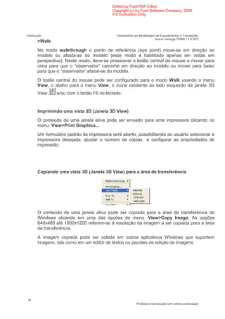 Edited by Foxit PDF Editor
                                           Copyright (c) by Foxit Software Company, 2004
                                           For Evaluation Only.




Introdução                                   Treinamento em Modelagem de Equipamentos e Tubulações
                                                                     Aveva Vantage PDMS 11.6 SP2
       >Walk
       No modo walkthrough o ponto de referência (eye point) move-se em direção ao
       modelo ou afasta-se do modelo (esse modo é habilitado apenas em vistas em
       perspectiva). Neste modo, deve-se pressionar o botão central do mouse e mover para
       cima para que o “observador” caminhe em direção ao modelo ou mover para baixo
       para que o “observador’ afaste-se do modelo.
       O botão central do mouse pode ser configurado para o modo Walk usando o menu
       View, o atalho para o menu View, o ícone existente ao lado esquerdo da janela 3D
       View     e/ou com o botão F6 no teclado.


       Imprimindo uma vista 3D (Janela 3D View)
       O conteúdo de uma janela ativa pode ser enviado para uma impressora clicando no
       menu: View>Print Graphics...
       Um formulário padrão de impressora será aberto, possibilitando ao usuário selecionar a
       impressora desejada, ajustar o número de cópias e configurar as propriedades de
       impressão.




       Copiando uma vista 3D (Janela 3D View) para a área de transferência




       O conteúdo de uma janela ativa pode ser copiado para a área de transferência do
       Windows clicando em uma das opções do menu: View>Copy Image. As opções
       640x480 até 1600x1200 referem-se à resolução da imagem a ser copiada para a área
       de transferência.
       A imagem copiada pode ser colada em outros aplicativos Windows que suportem
       imagens, tais como em um editor de textos ou pacotes de edição de imagens.




18
                                                          Proibida a reprodução sem prévia autorização
 