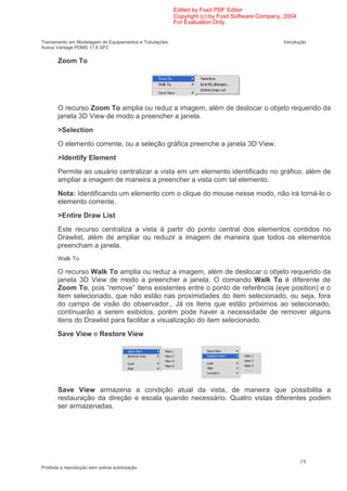 Edited by Foxit PDF Editor
                                                        Copyright (c) by Foxit Software Company, 2004
                                                        For Evaluation Only.


Treinamento em Modelagem de Equipamentos e Tubulações                                           Introdução
Aveva Vantage PDMS 11.6 SP2

       Zoom To




       O recurso Zoom To amplia ou reduz a imagem, além de deslocar o objeto requerido da
       janela 3D View de modo a preencher a janela.
       >Selection
       O elemento corrente, ou a seleção gráfica preenche a janela 3D View.
       >Identify Element
       Permite ao usuário centralizar a vista em um elemento identificado no gráfico, além de
       ampliar a imagem de maneira a preencher a vista com tal elemento.
       Nota: Identificando um elemento com o clique do mouse nesse modo, não irá torná-lo o
       elemento corrente.
       >Entire Draw List
       Este recurso centraliza a vista à partir do ponto central dos elementos contidos no
       Drawlist, além de ampliar ou reduzir a imagem de maneira que todos os elementos
       preencham a janela.
       Walk To

       O recurso Walk To amplia ou reduz a imagem, além de deslocar o objeto requerido da
       janela 3D View de modo a preencher a janela. O comando Walk To é diferente de
       Zoom To, pois “remove” itens existentes entre o ponto de referência (eye position) e o
       item selecionado, que não estão nas proximidades do item selecionado, ou seja, fora
       do campo de visão do observador.. Já os itens que estão próximos ao selecionado,
       continuarão a serem exibidos, porém pode haver a necessidade de remover alguns
       itens do Drawlist para facilitar a visualização do item selecionado.
       Save View e Restore View




       Save View armazena a condição atual da vista, de maneira que possibilita a
       restauração da direção e escala quando necessário. Quatro vistas diferentes podem
       ser armazenadas.




                                                                                                        19
Proibida a reprodução sem prévia autorização
 