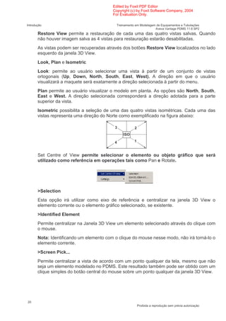 Edited by Foxit PDF Editor
                                          Copyright (c) by Foxit Software Company, 2004
                                          For Evaluation Only.

Introdução                                  Treinamento em Modelagem de Equipamentos e Tubulações
                                                                    Aveva Vantage PDMS 11.6 SP2
       Restore View permite a restauração de cada uma das quatro vistas salvas. Quando
       não houver imagem salva as 4 vistas para restauração estarão desabilitadas.
       As vistas podem ser recuperadas através dos botões Restore View localizados no lado
       esquerdo da janela 3D View.
       Look, Plan e Isometric
       Look: permite ao usuário selecionar uma vista à partir de um conjunto de vistas
       ortogonais (Up, Down, North, South, East, West). A direção em que o usuário
       visualizará a maquete será exatamente a direção selecionada à partir do menu.
       Plan permite ao usuário visualizar o modelo em planta. As opções são North, South,
       East e West. A direção selecionada corresponderá a direção adotada para a parte
       superior da vista.
       Isometric possibilita a seleção de uma das quatro vistas isométricas. Cada uma das
       vistas representa uma direção do Norte como exemplificado na figura abaixo:

                                           3           2
                                                ISO

                                           4           1


       Set Centre of View permite selecionar o elemento ou objeto gráfico que será
       utilizado como referência em operações tais como Pan e Rotate.




       >Selection
       Esta opção irá utilizar como eixo de referência e centralizar na janela 3D View o
       elemento corrente ou o elemento gráfico selecionado, se existente.
       >Identified Element
       Permite centralizar na Janela 3D View um elemento selecionado através do clique com
       o mouse.
       Nota: Identificando um elemento com o clique do mouse nesse modo, não irá torná-lo o
       elemento corrente.
       >Screen Pick...
       Permite centralizar a vista de acordo com um ponto qualquer da tela, mesmo que não
       seja um elemento modelado no PDMS. Este resultado também pode ser obtido com um
       clique simples do botão central do mouse sobre um ponto qualquer da janela 3D View.




20
                                                           Proibida a reprodução sem prévia autorização
 