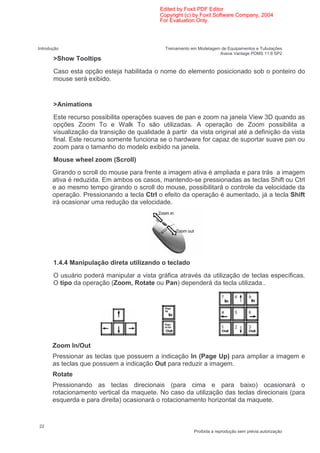 Edited by Foxit PDF Editor
                                             Copyright (c) by Foxit Software Company, 2004
                                             For Evaluation Only.




Introdução                                     Treinamento em Modelagem de Equipamentos e Tubulações
                                                                       Aveva Vantage PDMS 11.6 SP2
       >Show Tooltips
       Caso esta opção esteja habilitada o nome do elemento posicionado sob o ponteiro do
       mouse será exibido.


       >Animations
       Este recurso possibilita operações suaves de pan e zoom na janela View 3D quando as
       opções Zoom To e Walk To são utilizadas. A operação de Zoom possibilita a
       visualização da transição de qualidade à partir da vista original até a definição da vista
       final. Este recurso somente funciona se o hardware for capaz de suportar suave pan ou
       zoom para o tamanho do modelo exibido na janela.
       Mouse wheel zoom (Scroll)
       Girando o scroll do mouse para frente a imagem ativa é ampliada e para trás a imagem
       ativa é reduzida. Em ambos os casos, mantendo-se pressionadas as teclas Shift ou Ctrl
       e ao mesmo tempo girando o scroll do mouse, possibilitará o controle da velocidade da
       operação. Pressionando a tecla Ctrl o efeito da operação é aumentado, já a tecla Shift
       irá ocasionar uma redução da velocidade.




       1.4.4 Manipulação direta utilizando o teclado
       O usuário poderá manipular a vista gráfica através da utilização de teclas específicas.
       O tipo da operação (Zoom, Rotate ou Pan) dependerá da tecla utilizada..




       Zoom In/Out
       Pressionar as teclas que possuem a indicação In (Page Up) para ampliar a imagem e
       as teclas que possuem a indicação Out para reduzir a imagem.
       Rotate
       Pressionando as teclas direcionais (para cima e para baixo) ocasionará o
       rotacionamento vertical da maquete. No caso da utilização das teclas direcionais (para
       esquerda e para direita) ocasionará o rotacionamento horizontal da maquete.



22
                                                            Proibida a reprodução sem prévia autorização
 