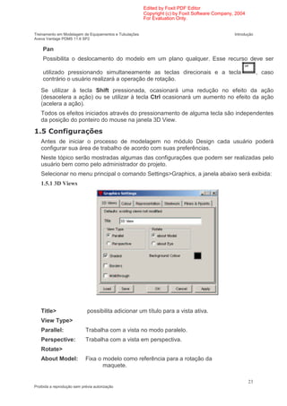 Edited by Foxit PDF Editor
                                                        Copyright (c) by Foxit Software Company, 2004
                                                        For Evaluation Only.


Treinamento em Modelagem de Equipamentos e Tubulações                                           Introdução
Aveva Vantage PDMS 11.6 SP2

    Pan
    Possibilita o deslocamento do modelo em um plano qualquer. Esse recurso deve ser

    utilizado pressionando simultaneamente as teclas direcionais e a tecla                                   , caso
    contrário o usuário realizará a operação de rotação.
   Se utilizar à tecla Shift pressionada, ocasionará uma redução no efeito da ação
   (desacelera a ação) ou se utilizar à tecla Ctrl ocasionará um aumento no efeito da ação
   (acelera a ação).
   Todos os efeitos iniciados através do pressionamento de alguma tecla são independentes
   da posição do ponteiro do mouse na janela 3D View.

    .          '
   Antes de iniciar o processo de modelagem no módulo Design cada usuário poderá
   configurar sua área de trabalho de acordo com suas preferências.
   Neste tópico serão mostradas algumas das configurações que podem ser realizadas pelo
   usuário bem como pelo administrador do projeto.
   Selecionar no menu principal o comando Settings>Graphics, a janela abaixo será exibida:
   1.5.1 3D Views




   Title>                    possibilita adicionar um título para a vista ativa.
   View Type>
   Parallel:                Trabalha com a vista no modo paralelo.
   Perspective:             Trabalha com a vista em perspectiva.
   Rotate>
   About Model:             Fixa o modelo como referência para a rotação da
                                   maquete.

                                                                                                        23
Proibida a reprodução sem prévia autorização
 