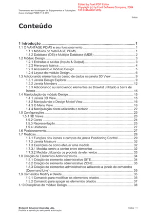Edited by Foxit PDF Editor
                                                      Copyright (c) by Foxit Software Company, 2004
Treinamento em Modelagem de Equipamentos e Tubulações For Evaluation Only.
Aveva Vantage PDMS 11.6 SP2

                                                                                                                         Índice



                     !

1 Introdução .......................................................................................... 1
1.1 O VANTAGE PDMS e seu funcionamento............................................................ 1
      1.1.1 Módulos do VANTAGE PDMS................................................................... 1
      1.1.2 Database (DB) e Multiple Database (MDB) ............................................... 2
1.2 Módulo Design ...................................................................................................... 3
      1.2.1 Entradas e saídas (Inputs & Output).......................................................... 3
      1.2.2 Hierarquia básica....................................................................................... 4
      1.2.3 Acessando o módulo Design ..................................................................... 5
      1.2.4 Layout do módulo Design .......................................................................... 6
1.3 Adicionando elementos do banco de dados na janela 3D View............................ 9
      1.3.1 Janela Design Explorer.............................................................................. 9
      1.3.2 Janela Members ...................................................................................... 12
      1.3.3 Adicionando ou removendo elementos ao Drawlist utilizado a barra de
      Ícones ............................................................................................................... 15
1.4 Manipulação do módulo Design .......................................................................... 15
      1.4.1 Janela 3D View........................................................................................ 15
      1.4.2 Manipulando o Design Model View.......................................................... 16
      1.4.3 O Menu View ........................................................................................... 16
      1.4.4 Manipulação direta utilizando o teclado................................................... 22
1.5 Configurações ..................................................................................................... 23
   1.5.1 3D Views...................................................................................................... 23
     1.5.2 Cores ....................................................................................................... 24
     1.5.3 Representação......................................................................................... 25
     1.5.4 Unidades ................................................................................................. 27
1.6 Posicionamento................................................................................................... 27
1.7 Medidas............................................................................................................... 28
      1.7.1 Funções dos ícones e campos da janela Positioning Control.................. 29
      1.7.2 Janela Measure ....................................................................................... 32
      1.7.3 Exemplos de como efetuar uma medida ................................................. 32
      1.7.3.1 Medida centro-a-centro entre elementos .............................................. 32
      1.7.3.2 Medida utilizando os p-points de elementos......................................... 33
1.8 Criação de Elementos Administrativos................................................................ 34
      1.8.1 Criação do elemento administrativo SITE................................................ 34
      1.8.2 Criação do elemento administrativo ZONE.............................................. 35
      1.8.3 Criação de elementos administrativos utilizando a janela de comandos
      (Command Line) ............................................................................................... 35
1.9 Comandos Modify e Delete ................................................................................. 35
      1.9.1 Comando para modificar os elementos criados....................................... 35
      1.9.2 Comando para apagar os elementos criados .......................................... 37
1.10 Disciplinas do módulo Design ........................................................................... 38




 ndpoint Soluções Integradas Ltda.                                                                                   Índice − 1
Proibida a reprodução sem prévia autorização
 