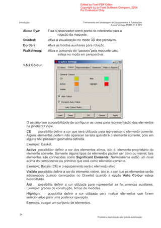 Edited by Foxit PDF Editor
                                             Copyright (c) by Foxit Software Company, 2004
                                             For Evaluation Only.



Introdução                                     Treinamento em Modelagem de Equipamentos e Tubulações
                                                                       Aveva Vantage PDMS 11.6 SP2

     About Eye:       Fixa o observador como ponto de referência para a
                             rotação da maquete.
     Shaded:          Ativa a visualização no modo 3D dos primitivos.
     Borders:         Ativa as bordas auxiliares para rotação.
     Walkthroug:      Ativa o comando de “passeio”pela maquete caso
                             esteja no modo em perspectiva.


     1.5.2 Colour




       O usuário tem a possibilidade de configurar as cores para representação dos elementos
       na janela 3D View.
       CE      possibilita definir a cor que será utilizada para representar o elemento corrente.
       Alguns elementos podem não aparecer na tela quando é o elemento corrente, pois em
       alguns não possuem geometria definida.
       Exemplo: Gasket.
       Active possibilitar definir a cor dos elementos ativos, isto é, elemento proprietário do
       elemento corrente. Somente alguns tipos de elementos podem ser ativo ou visível, tais
       elementos são conhecidos como Significant Elements. Normalmente estão um nível
       acima do componente ou primitivo que está como elemento corrente.
       Exemplo: Bocais (CE) e o equipamento será o elemento ativo
       Visible possibilita definir a cor do elemento visível, isto é, a cor que os elementos serão
       adicionados quando carregados no Drawlist quando a opção Auto Colour esteja
       desabilitada.
       Aid    possibilita definir a cor utilizada para representar as ferramentas auxiliares.
       Exemplo: grades de construção, linhas de medidas.
       Highlight     possibilita definir a cor utilizada para realçar elementos que forem
       selecionados para uma posterior operação.
       Exemplo: apagar um conjunto de elementos.


24
                                                            Proibida a reprodução sem prévia autorização
 