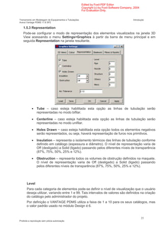Edited by Foxit PDF Editor
                                                        Copyright (c) by Foxit Software Company, 2004
                                                        For Evaluation Only.


Treinamento em Modelagem de Equipamentos e Tubulações                                           Introdução
Aveva Vantage PDMS 11.6 SP2

   1.5.3 Representation
   Pode-se configurar o modo de representação dos elementos visualizados na janela 3D
   View acessando o menu Settings>Graphics à partir da barra de menu principal e em
   seguida Representation na janela resultante.




            •   Tube – caso esteja habilitada esta opção as linhas de tubulação serão
                representadas no modo bifilar.

            •   Centerline – caso esteja habilitada esta opção as linhas de tubulação serão
                representadas no modo unifilar.

            •   Holes Drawn − caso esteja habilitada esta opção todos os elementos negativos
                serão representados, ou seja, haverá representação de furos nos primitivos.

            •   Insulation – representa o isolamento térmicos das linhas de tubulação conforme
                definido em catálogo (espessura e diâmetro). O nível de representação varia de
                Off (desligado) a Solid (ligado) passando pelos diferentes níveis de transparência
                (87%, 75%, 50%, 25% e 12%).

            •   Obstruction – representa todos os volumes de obstrução definidos na maquete.
                O nível de representação varia de Off (desligado) a Solid (ligado) passando
                pelos diferentes níveis de transparência (87%, 75%, 50%, 25% e 12%).




       Level
       Para cada categoria de elementos pode-se definir o nível de visualização que o usuário
       deseja utilizar, variando entre 1 e 99. Tais intervalos de valores são definidos na criação
       do catálogo pelo administrador do projeto.
       Por definição o VANTAGE PDMS utiliza a faixa de 1 a 10 para os seus catálogos, mas
       o valor padrão usado no módulo Design é 6.


                                                                                                        25
Proibida a reprodução sem prévia autorização
 