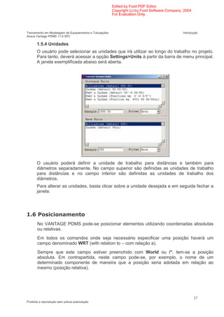 Edited by Foxit PDF Editor
                                                        Copyright (c) by Foxit Software Company, 2004
                                                        For Evaluation Only.



Treinamento em Modelagem de Equipamentos e Tubulações                                           Introdução
Aveva Vantage PDMS 11.6 SP2

       1.5.4 Unidades
       O usuário pode selecionar as unidades que irá utilizar ao longo do trabalho no projeto.
       Para tanto, deverá acessar a opção Settings>Units à partir da barra de menu principal.
       A janela exemplificada abaixo será aberta.




       O usuário poderá definir a unidade de trabalho para distâncias e também para
       diâmetros separadamente. No campo superior são definidas as unidades de trabalho
       para distâncias e no campo inferior são definidas as unidades de trabalho dos
       diâmetros.
       Para alterar as unidades, basta clicar sobre a unidade desejada e em seguida fechar a
       janela.




                (
       No VANTAGE PDMS pode-se posicionar elementos utilizando coordenadas absolutas
       ou relativas.
       Em todos os comandos onde seja necessário especificar uma posição haverá um
       campo denominado WRT (with relation to – com relação a).
       Sempre que este campo estiver preenchido com World ou /*, tem-se a posição
       absoluta. Em contrapartida, neste campo pode-se, por exemplo, o nome de um
       determinado componente de maneira que a posição seria adotada em relação ao
       mesmo (posição relativa).




                                                                                                        27
Proibida a reprodução sem prévia autorização
 